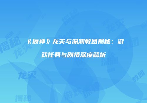 《原神》龙灾与深渊教团揭秘：游戏任务与剧情深度解析