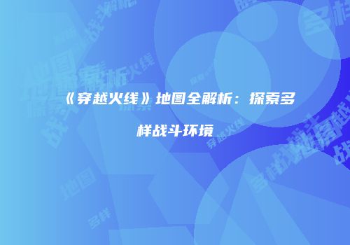 《穿越火线》地图全解析：探索多样战斗环境