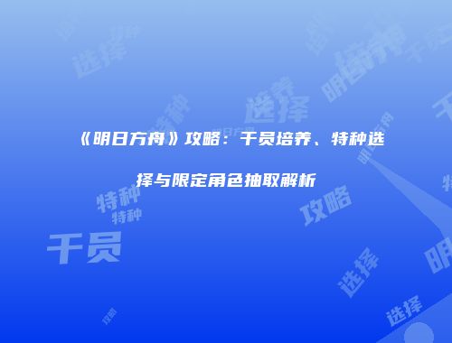 《明日方舟》攻略：干员培养、特种选择与限定角色抽取解析