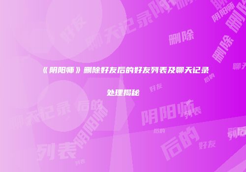 《阴阳师》删除好友后的好友列表及聊天记录处理揭秘