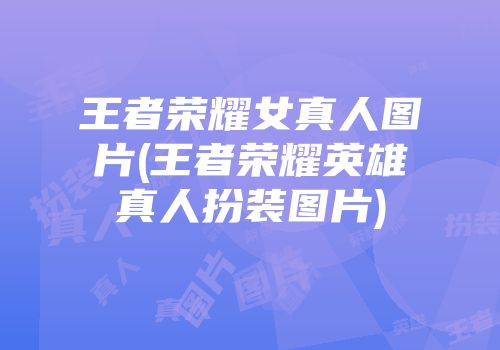 王者荣耀女真人图片(王者荣耀英雄真人扮装图片)