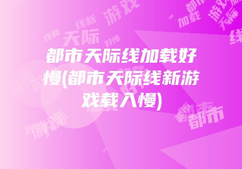 都市天际线加载好慢(都市天际线新游戏载入慢)