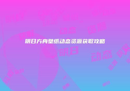明日方舟壁纸动态资源获取攻略