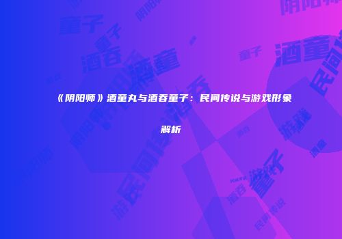 《阴阳师》酒童丸与酒吞童子：民间传说与游戏形象解析