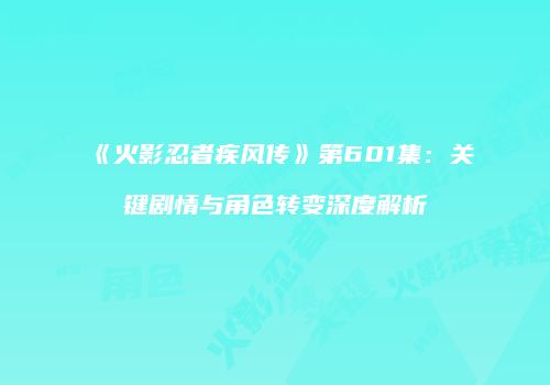 《火影忍者疾风传》第601集：关键剧情与角色转变深度解析
