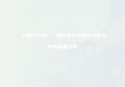 《明日方舟》：揭秘博士被遗弃之谜与特蕾西亚之死