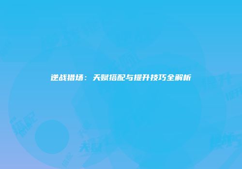 逆战猎场：天赋搭配与提升技巧全解析