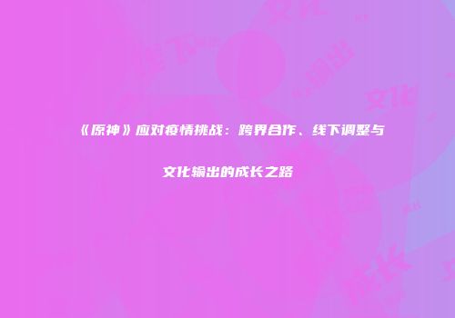 《原神》应对疫情挑战：跨界合作、线下调整与文化输出的成长之路