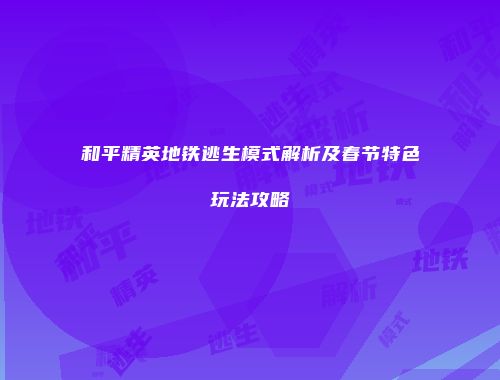 和平精英地铁逃生模式解析及春节特色玩法攻略