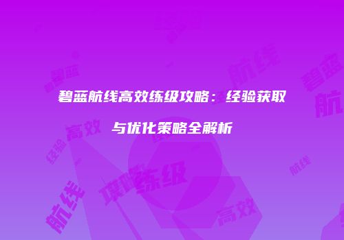 碧蓝航线高效练级攻略：经验获取与优化策略全解析