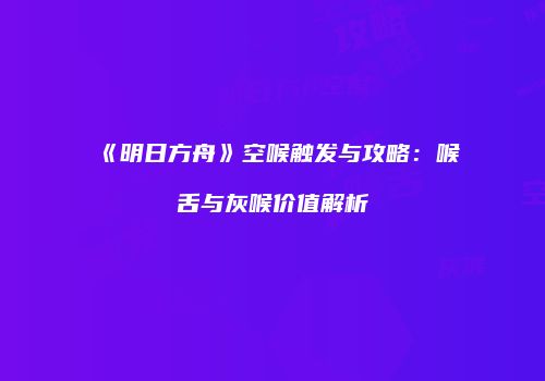 《明日方舟》空喉触发与攻略：喉舌与灰喉价值解析