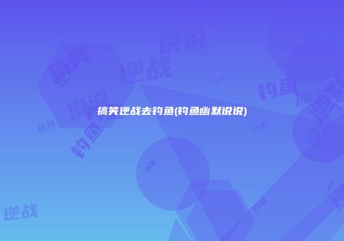 搞笑逆战去钓鱼(钓鱼幽默说说)