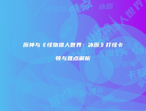 原神与《怪物猎人世界：冰原》打怪卡顿与难点解析
