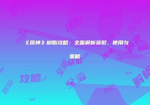 《原神》树脂攻略：全面解析获取、使用与策略