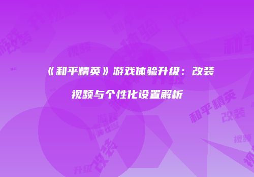 《和平精英》游戏体验升级：改装视频与个性化设置解析