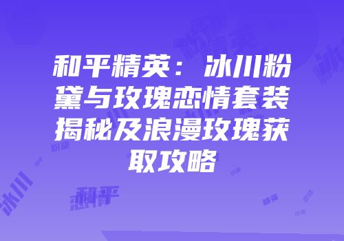 和平精英：冰川粉黛与玫瑰恋情套装揭秘及浪漫玫瑰获取攻略
