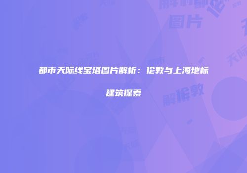 都市天际线宝塔图片解析：伦敦与上海地标建筑探索