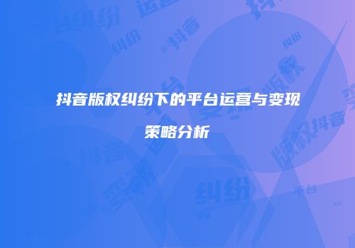 抖音版权纠纷下的平台运营与变现策略分析