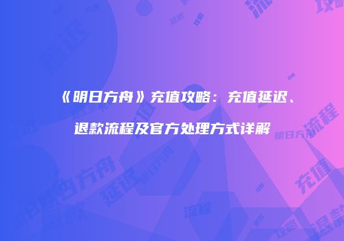 《明日方舟》充值攻略：充值延迟、退款流程及官方处理方式详解