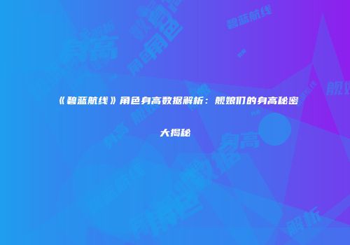 《碧蓝航线》角色身高数据解析：舰娘们的身高秘密大揭秘
