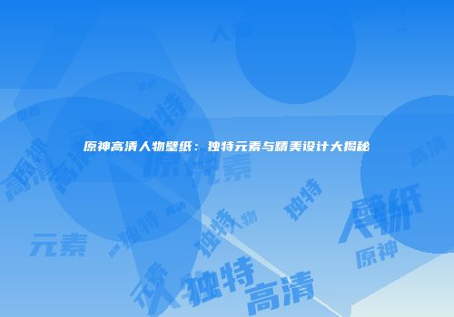 原神高清人物壁纸：独特元素与精美设计大揭秘