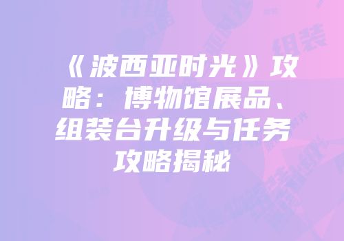 《波西亚时光》攻略：博物馆展品、组装台升级与任务攻略揭秘