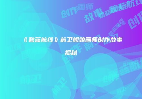 《碧蓝航线》前卫舰娘画师创作故事揭秘