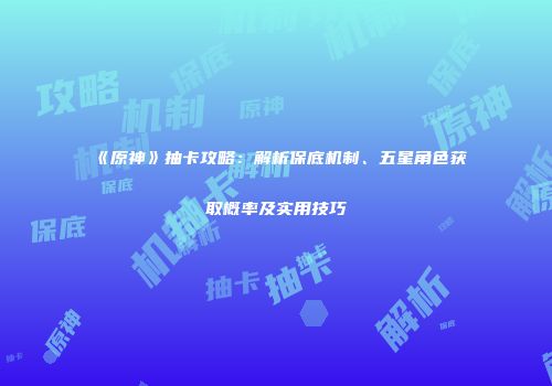 《原神》抽卡攻略：解析保底机制、五星角色获取概率及实用技巧