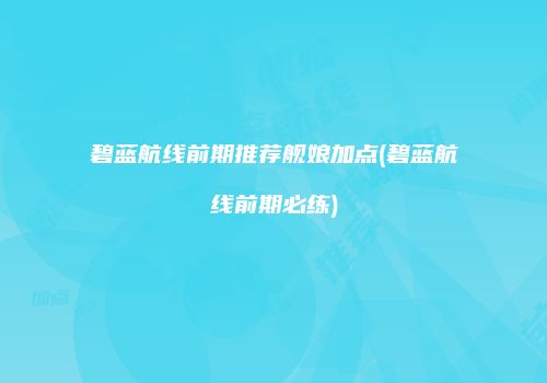 碧蓝航线前期推荐舰娘加点(碧蓝航线前期必练)