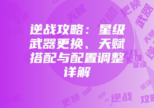 逆战攻略：星级武器更换、天赋搭配与配置调整详解