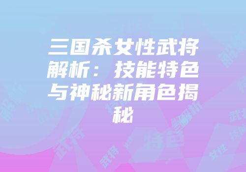 三国杀女性武将解析：技能特色与神秘新角色揭秘