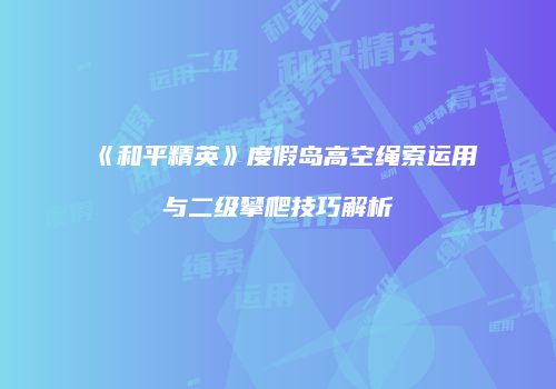 《和平精英》度假岛高空绳索运用与二级攀爬技巧解析