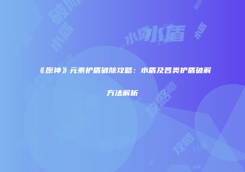 《原神》元素护盾破除攻略：水盾及各类护盾破解方法解析