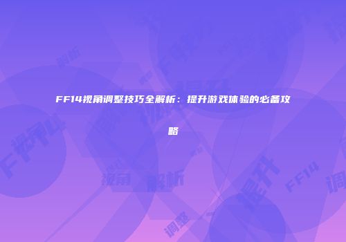 FF14视角调整技巧全解析：提升游戏体验的必备攻略