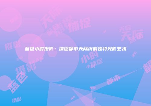 蓝色小时摄影：捕捉都市天际线的独特光影艺术