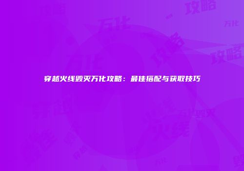 穿越火线毁灭万化攻略：最佳搭配与获取技巧