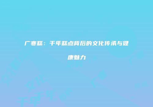 广寒糕：千年糕点背后的文化传承与健康魅力