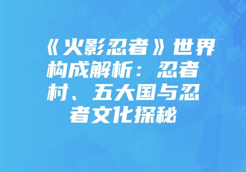 《火影忍者》世界构成解析：忍者村、五大国与忍者文化探秘