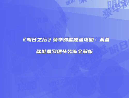 《明日之后》豪华别墅建造攻略：从基础准备到细节装饰全解析