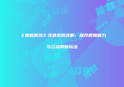 《碧蓝航线》改造系统详解：提升舰娘能力与立绘的新玩法