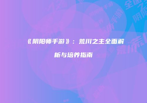 《阴阳师手游》：荒川之主全面解析与培养指南