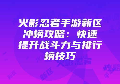 火影忍者手游新区冲榜攻略：快速提升战斗力与排行榜技巧
