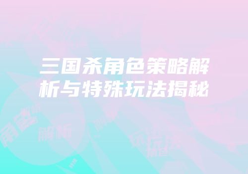 三国杀角色策略解析与特殊玩法揭秘