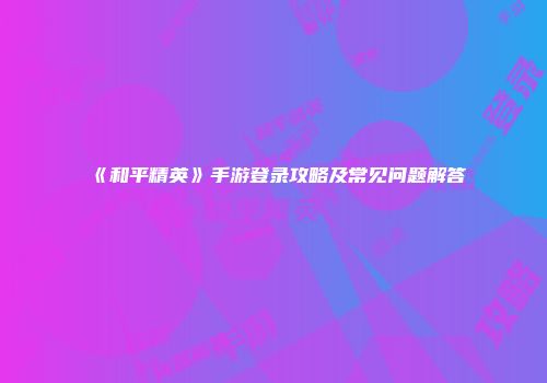 《和平精英》手游登录攻略及常见问题解答