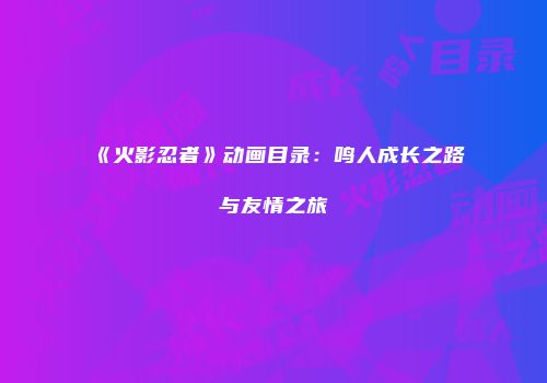 《火影忍者》动画目录：鸣人成长之路与友情之旅