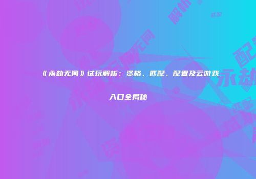 《永劫无间》试玩解析：资格、匹配、配置及云游戏入口全揭秘