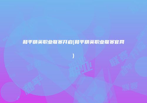 和平精英职业联赛开启(和平精英职业联赛官网)