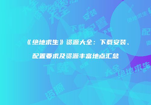 《绝地求生》资源大全：下载安装、配置要求及资源丰富地点汇总