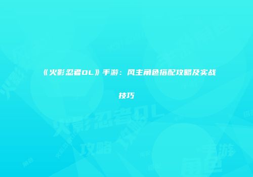《火影忍者OL》手游：风主角色搭配攻略及实战技巧