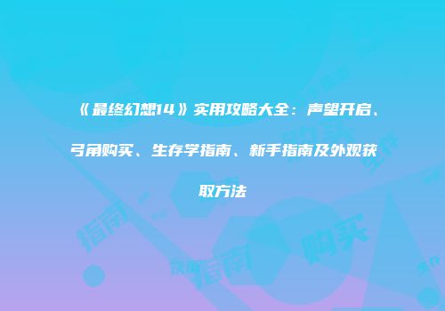 《最终幻想14》实用攻略大全：声望开启、弓角购买、生存学指南、新手指南及外观获取方法